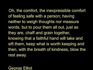 Oh, the comfort, the inexpressible comfort of feeling safe with a person; having neither to weigh thoughts nor measure words, but to pour them all out, just as they are, chaff and grain together, knowing that a faithful hand will take and sift them, keep what is worth keeping and then, with the breath of kindness, blow the rest away. George Elliot 