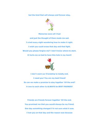 but the kind that will always and forever stay.
Memories were all I had
and just the thought of them made me sad.
I cried every night wondering how to make it right.
I wish you could erase that day and that fight.
Would you please forgive me? I don't know where to start.
It hurts me so bad to have this hole in my heart!
I don't want our friendship to totally end.
I need you! You are my best friend!
So can we make a promise to stay together 'till the end?
A vow to each other to ALWAYS be BEST FRIENDS?
Friends are friends forever together 'till the end.
You promised me that you would always be my friend.
One day something changed I'm not sure what it was.
I lost you on that day and the reason was because
 
