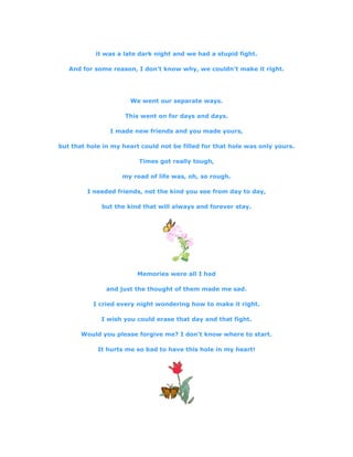it was a late dark night and we had a stupid fight.
And for some reason, I don't know why, we couldn't make it right.
We went our separate ways.
This went on for days and days.
I made new friends and you made yours,
but that hole in my heart could not be filled for that hole was only yours.
Times got really tough,
my road of life was, oh, so rough.
I needed friends, not the kind you see from day to day,
but the kind that will always and forever stay.
Memories were all I had
and just the thought of them made me sad.
I cried every night wondering how to make it right.
I wish you could erase that day and that fight.
Would you please forgive me? I don't know where to start.
It hurts me so bad to have this hole in my heart!
 
