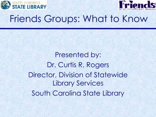 Friends Groups: What to Know Presented by: Dr. Curtis R. Rogers Director, Division of Statewide Library Services South Carolina State Library 