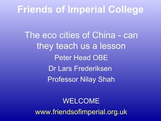 Friends of Imperial College The eco cities of China - can they teach us a lesson Peter Head OBE Dr Lars Frederiksen  Professor Nilay Shah WELCOME www.friendsofimperial.org.uk 