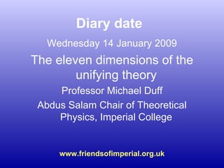Diary date Wednesday 14 January 2009 The eleven dimensions of the unifying theory Professor Michael Duff Abdus Salam Chair of Theoretical Physics, Imperial College www.friendsofimperial.org.uk