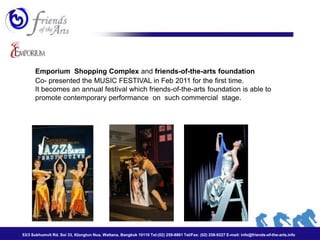 Emporium Shopping Complex and friends-of-the-arts foundation
      Co- presented the MUSIC FESTIVAL in Feb 2011 for the first time.
      It becomes an annual festival which friends-of-the-arts foundation is able to
      promote contemporary performance on such commercial stage.




53/3 Sukhumvit Rd. Soi 33, Klongtun Nua, Wattana, Bangkok 10110 Tel:(02) 259-8861 Tel/Fax: (02) 258-9227 E-mail: info@friends-of-the-arts.info
 