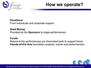 How we operate?


      Donations:
      From individuals and corporate support.

      Seed Money:
      Provided by the Sponsors to stage performances.

      Funds:
      Raised at the performances are channeled back to support future
      friends-of-the-Arts foundation projects, events and performances.




53/3 Sukhumvit Rd. Soi 33, Klongtun Nua, Wattana, Bangkok 10110 Tel:(02) 259-8861 Tel/Fax: (02) 258-9227 E-mail: info@friends-of-the-arts.info
 