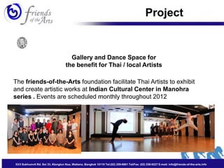 Project


                                       Gallery and Dance Space for
                                     the benefit for Thai / local Artists

The friends-of-the-Arts foundation facilitate Thai Artists to exhibit
and create artistic works at Indian Cultural Center in Manohra
series . Events are scheduled monthly throughout 2012




53/3 Sukhumvit Rd. Soi 33, Klongtun Nua, Wattana, Bangkok 10110 Tel:(02) 259-8861 Tel/Fax: (02) 258-9227 E-mail: info@friends-of-the-arts.info
 