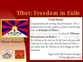 Tibet: Freedom in Exile Tashi Delek!   Congratulations for selecting this presentation. This is produced with the help, guidance, prayers and blessings from the  Friends of Tibet   [ http://www.friendsoftibet.org/ ]  and of the  Tibetan Government in Exile   [ http://www.tibet.net/ ] . By clicking on the icons on the left hand side you could easily log on to these sites. Join the friends of Tibet to join hands with the Tibetans in their struggle for their homeland. Appu John @ Creative Images. Vu3apu@yahoo.com Tibetan National Flag 