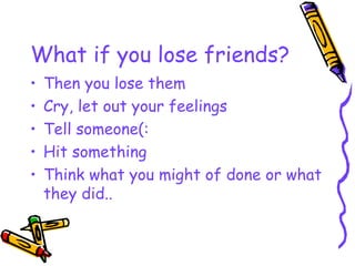 What if you lose friends? Then you lose them Cry, let out your feelings Tell someone(: Hit something Think what you might of done or what they did..