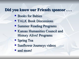 Did you know our Friends sponsor . . .  Books for Babies TALK Book Discussions Summer Reading Programs Kansas Humanities Council and History Alive! Programs Spring Tea Sunflower Journeys videos and more! 