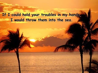 If I could hold your troubles in my hands, I would throw them into the sea. 