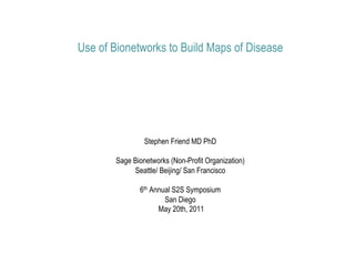 Use of Bionetworks to Build Maps of Disease




                 Stephen Friend MD PhD

        Sage Bionetworks (Non-Profit Organization)
             Seattle/ Beijing/ San Francisco

               6th Annual S2S Symposium
                       San Diego
                     May 20th, 2011
 