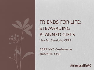 Lisa M. Chmiola, CFRE
ADRP NYC Conference
March 11, 2016
FRIENDS FOR LIFE:
STEWARDING
PLANNED GIFTS
#friends4lifePG
 