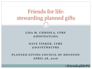 LISA M. CHMIOLA, CFRE
@HOUDATLISA
DAVE TINKER, CFRE
@DAVETHECFRE
PLANNED GIVING COUNCIL OF HOUSTON
APRIL 28, 2016
Friends for life:
stewarding planned gifts
#friends4lifePG
 
