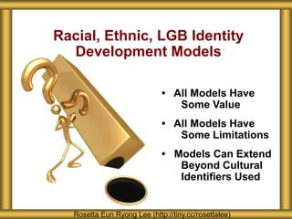 Racial, Ethnic, LGB Identity
  Development Models

                              • All Models Have
                                 Some Value
                              • All Models Have
                                 Some Limitations
                              • Models Can Extend
                                 Beyond Cultural
                                 Identifiers Used


   Rosetta Eun Ryong Lee (http://tiny.cc/rosettalee)
 