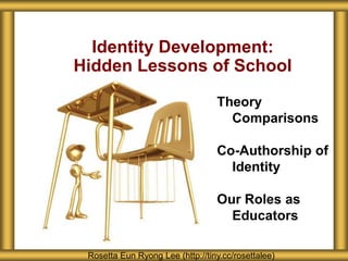 Identity Development:
Hidden Lessons of School

                                  Theory
                                    Comparisons

                                  Co-Authorship of
                                    Identity

                                  Our Roles as
                                    Educators

 Rosetta Eun Ryong Lee (http://tiny.cc/rosettalee)
 