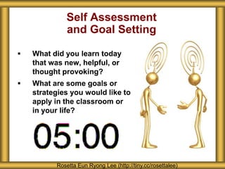 Self Assessment
             and Goal Setting

   What did you learn today
    that was new, helpful, or
    thought provoking?
   What are some goals or
    strategies you would like to
    apply in the classroom or
    in your life?




          Rosetta Eun Ryong Lee (http://tiny.cc/rosettalee)
 