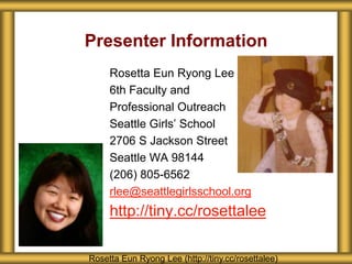 Presenter Information
     Rosetta Eun Ryong Lee
     6th Faculty and
     Professional Outreach
     Seattle Girls’ School
     2706 S Jackson Street
     Seattle WA 98144
     (206) 805-6562
     rlee@seattlegirlsschool.org
     http://tiny.cc/rosettalee

Rosetta Eun Ryong Lee (http://tiny.cc/rosettalee)
 