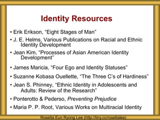Identity Resources
• Erik Erikson, “Eight Stages of Man”
• J. E. Helms, Various Publications on Racial and Ethnic
     Identity Development
• Jean Kim, “Processes of Asian American Identity
     Development”
• James Maricia, “Four Ego and Identity Statuses”
• Suzanne Kobasa Ouellette, “The Three C’s of Hardiness”
• Jean S. Phinney, “Ethnic Identity in Adolescents and
     Adults: Review of the Research”
• Ponterotto & Pederso, Preventing Prejudice
• Maria P. P. Root, Various Works on Multiracial Identity
             Rosetta Eun Ryong Lee (http://tiny.cc/rosettalee)
 