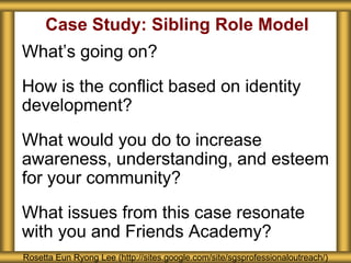 Case Study: Sibling Role Model
What’s going on?
How is the conflict based on identity
development?
What would you do to increase
awareness, understanding, and esteem
for your community?
What issues from this case resonate
with you and Friends Academy?
Rosetta Eun Ryong Lee (http://sites.google.com/site/sgsprofessionaloutreach/)
 