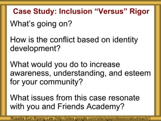 Case Study: Inclusion “Versus” Rigor
What’s going on?
How is the conflict based on identity
development?
What would you do to increase
awareness, understanding, and esteem
for your community?
What issues from this case resonate
with you and Friends Academy?
Rosetta Eun Ryong Lee (http://sites.google.com/site/sgsprofessionaloutreach/)
 