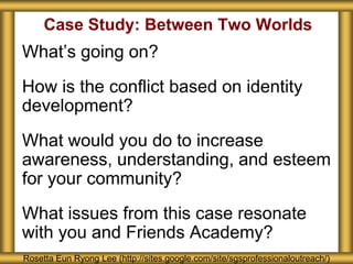 Case Study: Between Two Worlds
What’s going on?
How is the conflict based on identity
development?
What would you do to increase
awareness, understanding, and esteem
for your community?
What issues from this case resonate
with you and Friends Academy?
Rosetta Eun Ryong Lee (http://sites.google.com/site/sgsprofessionaloutreach/)
 