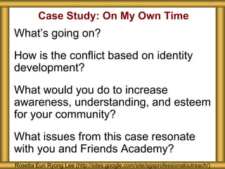 Case Study: On My Own Time
What’s going on?
How is the conflict based on identity
development?
What would you do to increase
awareness, understanding, and esteem
for your community?
What issues from this case resonate
with you and Friends Academy?
Rosetta Eun Ryong Lee (http://sites.google.com/site/sgsprofessionaloutreach/)
 