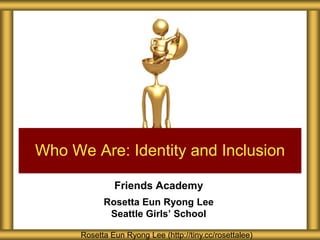 Who We Are: Identity and Inclusion

               Friends Academy
            Rosetta Eun Ryong Lee
             Seattle Girls’ School

      Rosetta Eun Ryong Lee (http://tiny.cc/rosettalee)
 