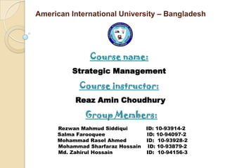 American International University – Bangladesh




               Course name:
         Strategic Management

           Course instructor:
          Reaz Amin Choudhury

             Group Members:
     Rezwan Mahmud Siddiqui       ID: 10-93914-2
     Salma Farooquee              ID: 10-94097-2
     Mohammad Rasel Ahmed         ID: 10-93928-2
     Mohammad Sharfaraz Hossain    ID: 10-93879-2
     Md. Zahirul Hossain          ID: 10-94156-3
 