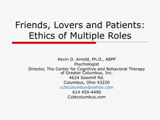Friends, Lovers and Patients: Ethics of Multiple Roles Kevin D. Arnold, Ph.D., ABPP Psychologist Director, The Center for Cognitive and Behavioral Therapy of Greater Columbus, Inc. 4624 Sawmill Rd. Columbus, Ohio 43220 [email_address] 614 459-4490 Ccbtcolumbus.com 