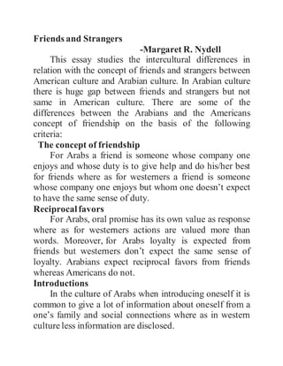 Friends and Strangers
-Margaret R. Nydell
This essay studies the intercultural differences in
relation with the concept of friends and strangers between
American culture and Arabian culture. In Arabian culture
there is huge gap between friends and strangers but not
same in American culture. There are some of the
differences between the Arabians and the Americans
concept of friendship on the basis of the following
criteria:
The concept of friendship
For Arabs a friend is someone whose company one
enjoys and whose duty is to give help and do his/her best
for friends where as for westerners a friend is someone
whose company one enjoys but whom one doesn’t expect
to have the same sense of duty.
Reciprocalfavors
For Arabs, oral promise has its own value as response
where as for westerners actions are valued more than
words. Moreover, for Arabs loyalty is expected from
friends but westerners don’t expect the same sense of
loyalty. Arabians expect reciprocal favors from friends
whereas Americans do not.
Introductions
In the culture of Arabs when introducing oneself it is
common to give a lot of information about oneself from a
one’s family and social connections where as in western
culture less information are disclosed.
 