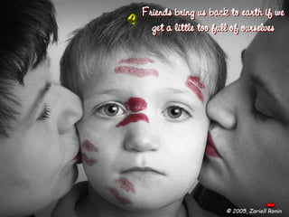 Friends bring us back to earth if we get a little too full of ourselves