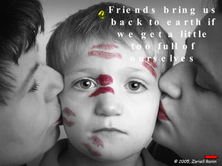 Friends bring us back to earth if we get a little too full of ourselves