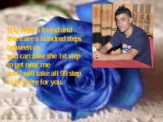 If U need a friend and there are a hundred steps between us, you can take the 1st step to get near me and i will take all 99 step to be there for you . 