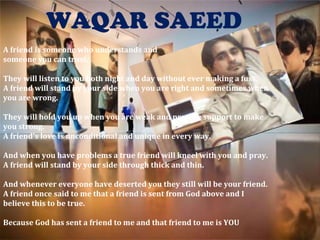 WAQAR SAEED A friend is someone who understands and someone you can trust. They will listen to you both night and day without ever making a fuss. A friend will stand by your side when you are right and sometimes when you are wrong. They will hold you up when you are weak and provide support to make you strong. A friend's love is unconditional and unique in every way. And when you have problems a true friend will kneel with you and pray. A friend will stand by your side through thick and thin. And whenever everyone have deserted you they still will be your friend. A friend once said to me that a friend is sent from God above and I believe this to be true. Because God has sent a friend to me and that friend to me is YOU 