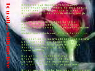 To u all … with my love  Khuda se kya maangu tere vaaste Sada khushiyon se bhare ho tere raaste Hansi tere chehre pe rahe is tarah Khushboo phool ka saath nibhati hai jis tarah Sukh itna mile ki tu dukh ko tarse Paisa shohrat izzat raat din barse Aasma ho ya zameen har taraf tera naam ho Mehkti hui subah aur lehlahati shaam ho Teri koshish ko kamyaabi ki aadat ho jaye Sara jag tham jaye tu jab bhi gaye Kabhi koi pareshani tujhe na sataye Raat ke andhere mein bhi tu sada chamchamaye Dua yeh meri kubool ho jaye Khushiyan tere dar se na jaye Ek choti si arzi hai maan lena Hum bhi tere dost hain ye jaan lena Khushiyon me chahe hum yaad aye na aye Par jab bhi zarurat pade hamara naam lena Is jahan me honge to zaroor ayenge 