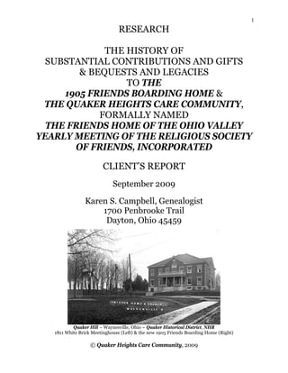 1
                               RESEARCH

             THE HISTORY OF
  SUBSTANTIAL CONTRIBUTIONS AND GIFTS
        & BEQUESTS AND LEGACIES
                 TO THE
     1905 FRIENDS BOARDING HOME &
 THE QUAKER HEIGHTS CARE COMMUNITY,
            FORMALLY NAMED
  THE FRIENDS HOME OF THE OHIO VALLEY
YEARLY MEETING OF THE RELIGIOUS SOCIETY
       OF FRIENDS, INCORPORATED

                        CLIENT’S REPORT
                             September 2009

                Karen S. Campbell, Genealogist
                    1700 Penbrooke Trail
                     Dayton, Ohio 45459




           Quaker Hill ~ Waynesville, Ohio ~ Quaker Historical District, NHR
   1811 White Brick Meetinghouse (Left) & the new 1905 Friends Boarding Home (Right)

                   © Quaker Heights Care Community, 2009
 