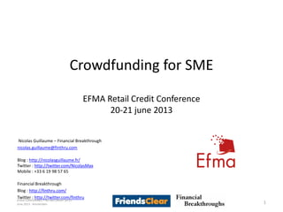 Crowdfunding for SME
EFMA Retail Credit Conference
20-21 june 2013
Nicolas Guillaume – Financial Breakthrough
nicolas.guillaume@finthru.com
Blog : http://nicolasguillaume.fr/
Twitter : http://twitter.com/NicolasMax
Mobile : +33 6 19 98 57 65
Financial Breakthrough
Blog : http://finthru.com/
Twitter : http://twitter.com/finthru
1
EFMA CONFERENCE – RETAIL CREDIT 20-21
June 2013 - Amsterdam
 