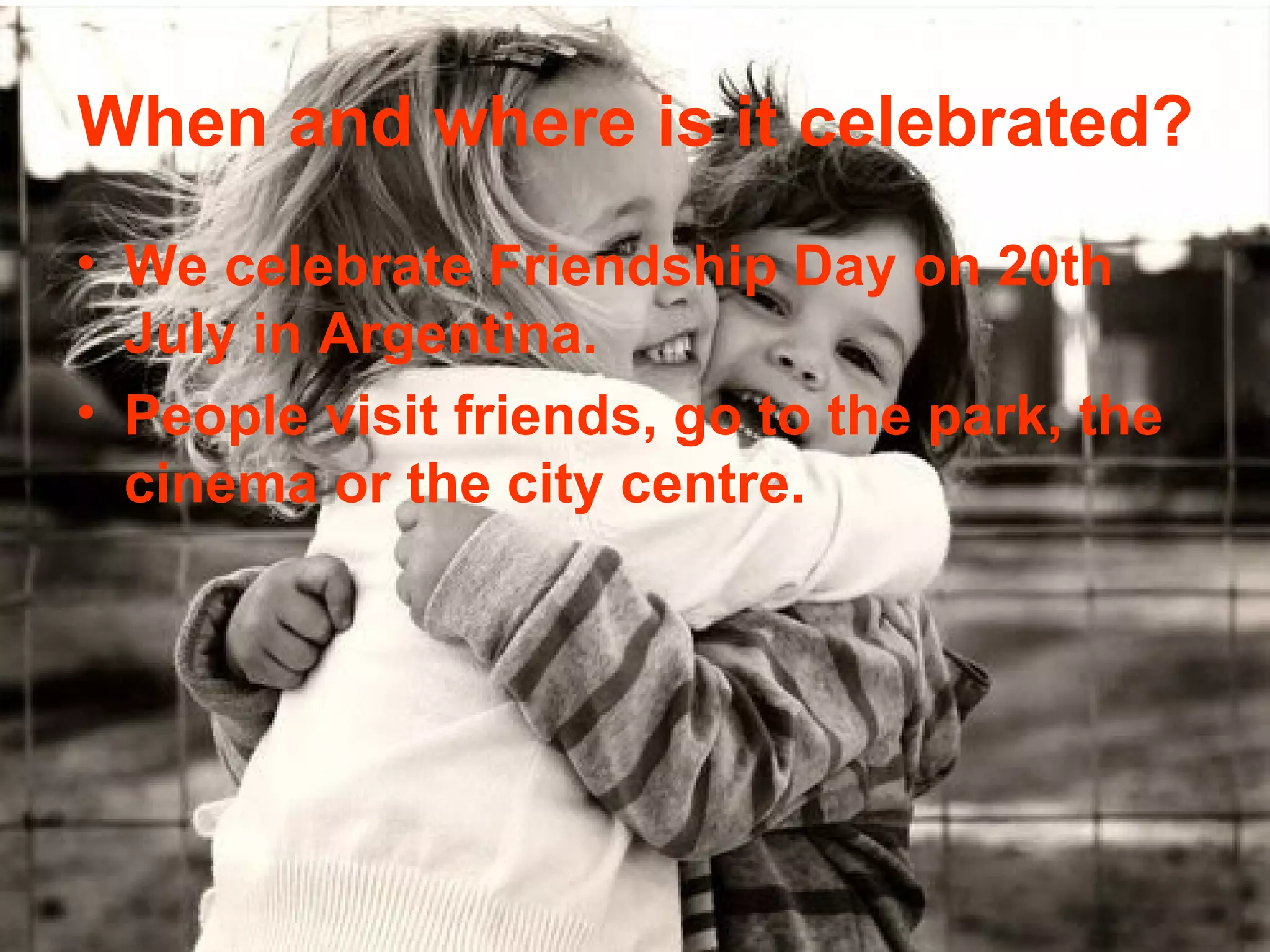 When and where is it celebrated?
• We celebrate Friendship Day on 20th
July in Argentina.
• People visit friends, go to the park, the
cinema or the city centre.