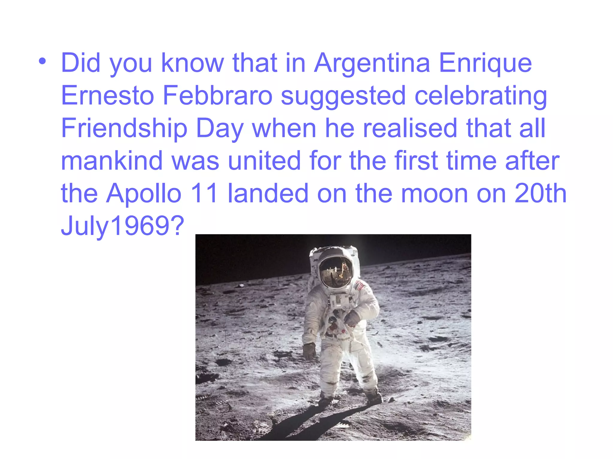 • Did you know that in Argentina Enrique
Ernesto Febbraro suggested celebrating
Friendship Day when he realised that all
mankind was united for the first time after
the Apollo 11 landed on the moon on 20th
July1969?