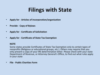 Filings with State Apply for  -  Articles of incorporation/organization Provide  -  Copy of Bylaws   Apply for  -  Certificate of Solicitation Apply for  -  Certificate of State Tax Exemption   NOTE Some states provide   Certificates of State Tax Exemption only to  certain types  of nonprofits (Religious or educational groups, etc.). Others may require that you only present a copy of your IRS determination letter. Please check with your state Department of Revenue, or Attorney General’s Office, to find out what rules apply in your state   File  -  Public Charities Form 