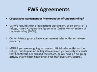 FWS Agreements Cooperative Agreement or Memorandum of Understanding? USFWS requires that organizations working on, or on behalf of, a refuge, have a Cooperative Agreement (CA) or Memorandum of Understanding (MOU).  CA for Friends groups have a permanent sales outlet on refuge property.    MOU if you are not going to have an official sales outlet on the refuge, but do plan on selling items on refuge property at events that benefit the Friends and the refuge, or will have an on-going activity that will not have direct FWS staff oversight/control. 