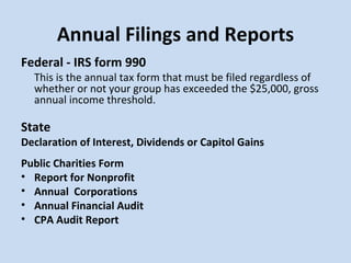 Annual Filings and Reports Federal - IRS form 990   This is the annual tax form that must be filed regardless of whether or not your group has exceeded the $25,000, gross annual income threshold. State Declaration of Interest, Dividends or Capitol Gains Public Charities Form Report for Nonprofit Annual  Corporations Annual Financial Audit CPA Audit Report 