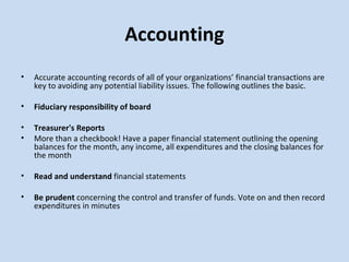 Accounting   Accurate accounting records of all of your organizations’ financial transactions are key to avoiding any potential liability issues. The following outlines the basic. Fiduciary responsibility of board Treasurer's Reports More than a checkbook! Have a paper financial statement outlining the opening balances for the month, any income, all expenditures and the closing balances for the month   Read and understand  financial statements Be prudent  concerning the control and transfer of funds. Vote on and then record expenditures in minutes 