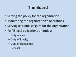 The Board Setting the policy for the organization. Monitoring the organization’s operations. Serving as a public figure for the organization. Fulfill legal obligations or duties: Duty of care Duty of loyalty Duty of obedience Recusal 