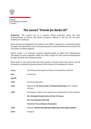 The concert ”Friends for Barka UK”
Background: The concert has as a purpose raising awareness about the issue
of homelessness of Central and Eastern European migrants in the UK and the work
of Barka UK in tackling it.
Barka charity was established in the capital in June 2007 in response to an appeal by London
boroughs and organizations, due to the growing concern about homelessness among Central
and Eastern European migrants.
Barka’s mission is to empower severely excluded people to regain their independence
and dignity by social integration. Barka also offers support for their personal development
through education and entrepreneurship.
Barka works in close partnership with local councils, outreach teams, day centres and CEE
Consulates, including the Consular Section of the Embassy of the Republic of Poland.
Venue: The Embassy of the Republic of Poland, 47 Portland Place, W1B 1JH
Date: 29 May 2014
Agenda:
18.30 Arrival and registration
19.00 Welcome by Mr. Dariusz Łaska, The Deputy Ambassador of the Republic
of Poland
19.05 Presentation on Barka and its experiences in working with homeless migrants
Mrs. Bernadette Cassidy, Barka UK Chair of Trustees
Mrs. Ewa Sadowska, Barka CEO
The Rt Hon The Lord Roberts of Llandudno
19.40 CONCERT: MACIEK PYSZ AND ASAF SIRKIS DUO, KATIE CARR, SCOTPIPE
20.40 Reception
 
