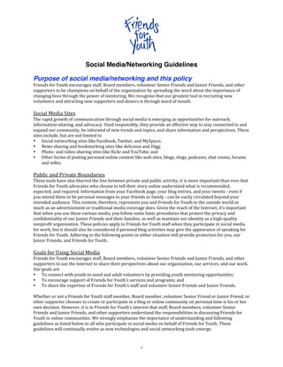 Social Media/Networking Guidelines

Purpose of social media/networking and this policy
Friends for Youth encourages staff, Board members, volunteer Senior Friends and Junior Friends, and other 
supporters to be champions on behalf of the organization by spreading the word about the importance of 
changing lives through the power of mentoring. We recognize that our greatest tool in recruiting new 
volunteers and attracting new supporters and donors is through word of mouth. 
 
Social Media Sites 
The rapid growth of communication through social media is emerging as opportunities for outreach, 
information‐sharing, and advocacy. Used responsibly, they provide an effective way to stay connected to and 
expand our community, be informed of new trends and topics, and share information and perspectives. These 
sites include, but are not limited to  
• Social networking sites like Facebook, Twitter, and MySpace; 
• News sharing and bookmarking sites like delicious and Digg; 
• Photo‐ and video‐sharing sites like ﬂickr and YouTube; and 
• Other forms of posting personal online content like web sites, blogs, vlogs, podcasts, chat rooms, forums 
     and wikis. 
 
Public and Private Boundaries 
These tools have also blurred the line between private and public activity; it is more important than ever that 
Friends for Youth advocates who choose to tell their story online understand what is recommended, 
expected, and required. Information from your Facebook page, your blog entries, and your tweets ‐ even if 
you intend them to be personal messages to your friends or family ‐ can be easily circulated beyond your 
intended audience. This content, therefore, represents you and Friends for Youth to the outside world as 
much as an advertisement or traditional media coverage does. Given the reach of the Internet, it’s important 
that when you use these various media, you follow some basic procedures that protect the privacy and 
confidentiality of our Junior Friends and their families, as well as maintain our identity as a high‐quality 
nonprofit organization. These policies apply to Friends for Youth staff when they participate in social media 
for work, but it should also be considered if personal blog activities may give the appearance of speaking for 
Friends for Youth. Adhering to the following points in either situation will provide protection for you, our 
Junior Friends, and Friends for Youth.  
 
Goals for Using Social Media 
Friends for Youth encourages staff, Board members, volunteer Senior Friends and Junior Friends, and other 
supporters to use the Internet to share their perspectives about our organization, our services, and our work. 
Our goals are 
• To connect with youth‐in‐need and adult volunteers by providing youth mentoring opportunities; 
• To encourage support of Friends for Youth’s services and programs; and 
• To share the expertise of Friends for Youth’s staff and volunteer Senior Friends and Junior Friends. 
 
Whether or not a Friends for Youth staff member, Board member, volunteer Senior Friend or Junior Friend, or 
other supporter chooses to create or participate in a blog or online community on personal time is his or her 
own decision. However, it is in Friends for Youth’s interest that staff, Board members, volunteer Senior 
Friends and Junior Friends, and other supporters understand the responsibilities in discussing Friends for 
Youth in online communities. We strongly emphasize the importance of understanding and following 
guidelines as listed below to all who participate in social media on behalf of Friends for Youth. These 
guidelines will continually evolve as new technologies and social networking tools emerge. 



                                                       1 
 