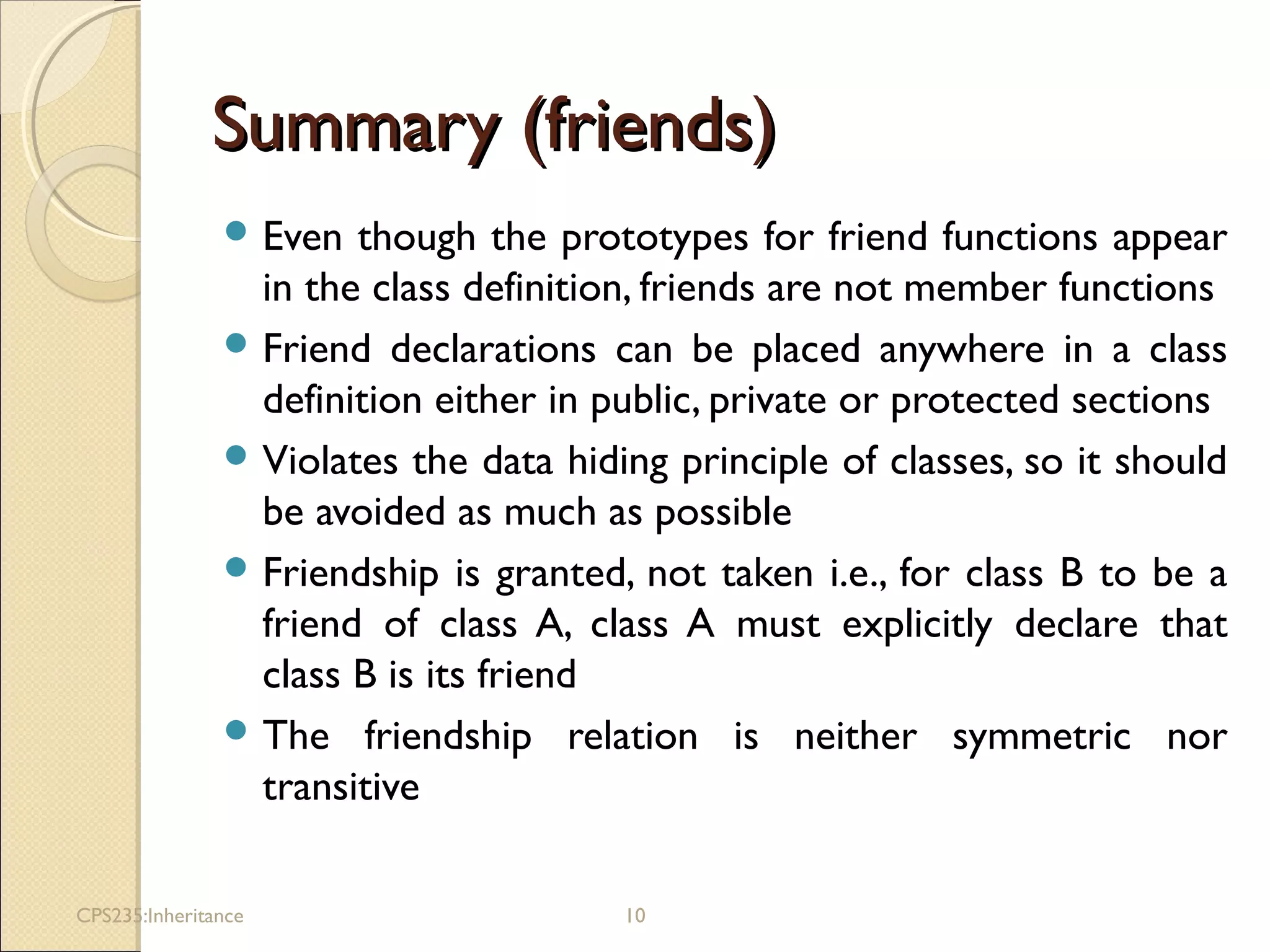 Summary (friends)Summary (friends)
 Even though the prototypes for friend functions appear
in the class definition, friends are not member functions
 Friend declarations can be placed anywhere in a class
definition either in public, private or protected sections
 Violates the data hiding principle of classes, so it should
be avoided as much as possible
 Friendship is granted, not taken i.e., for class B to be a
friend of class A, class A must explicitly declare that
class B is its friend
 The friendship relation is neither symmetric nor
transitive
CPS235:Inheritance 10
 