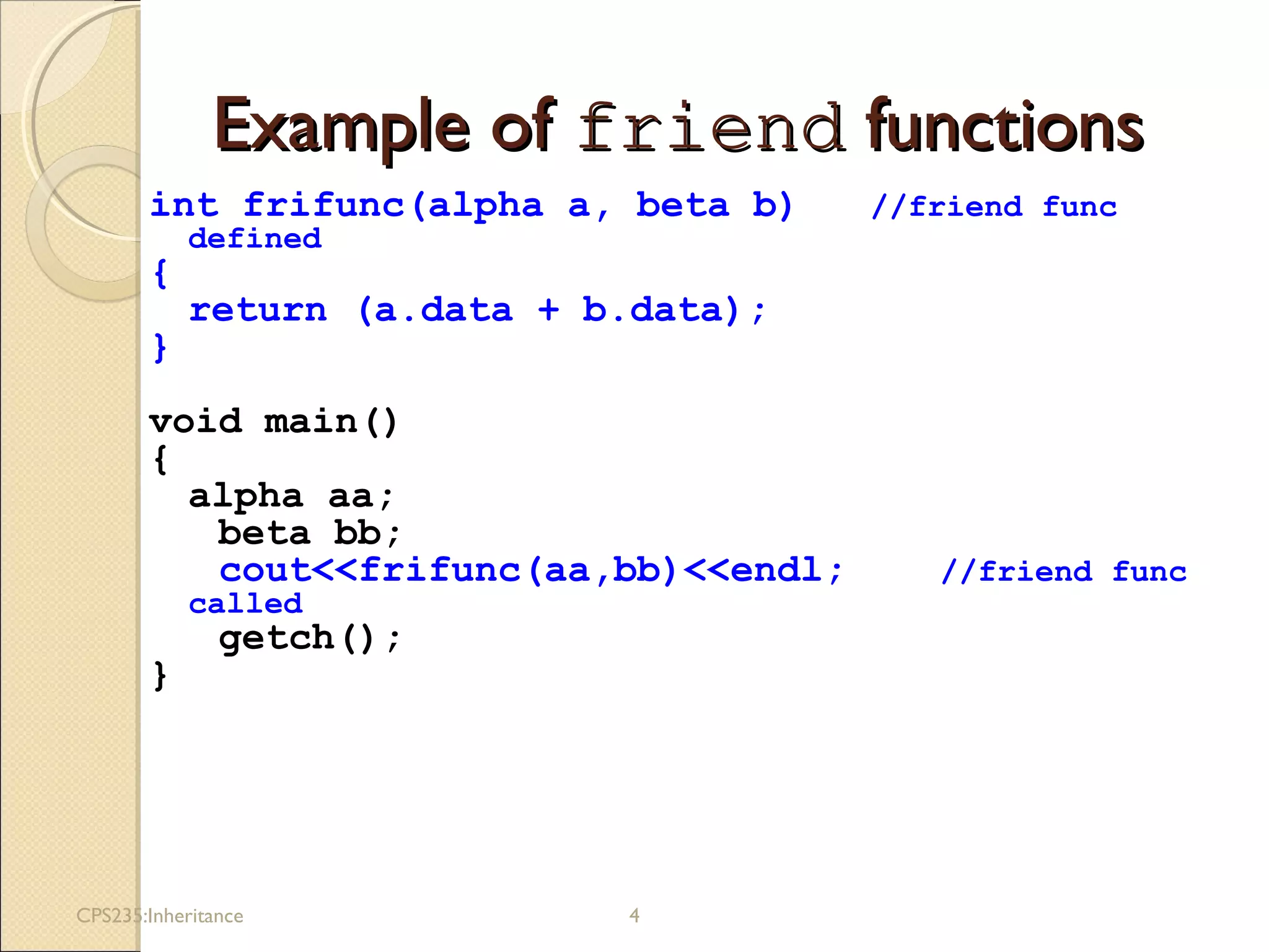 Example ofExample of friendfriend functionsfunctions
int frifunc(alpha a, beta b) //friend func
defined
{
return (a.data + b.data);
}
void main()
{
alpha aa;
beta bb;
cout<<frifunc(aa,bb)<<endl; //friend func
called
getch();
}
CPS235:Inheritance 4
 