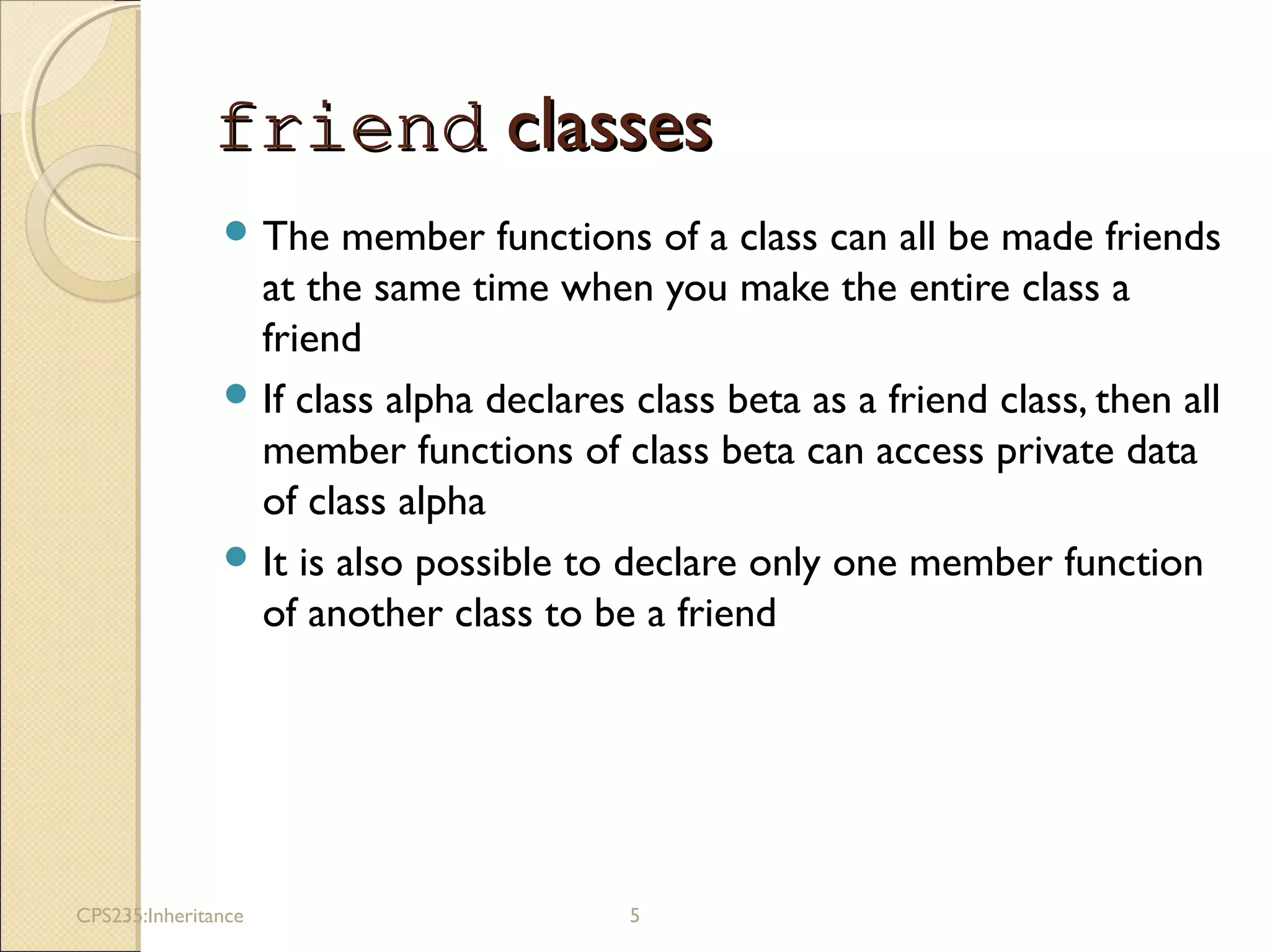 friendfriend classesclasses
 The member functions of a class can all be made friends
at the same time when you make the entire class a
friend
 If class alpha declares class beta as a friend class, then all
member functions of class beta can access private data
of class alpha
 It is also possible to declare only one member function
of another class to be a friend
CPS235:Inheritance 5
 