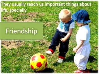 They usually teach us important things about life, speciallyFriendship