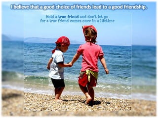 I believe that a good choice of friends lead to a good friendship.